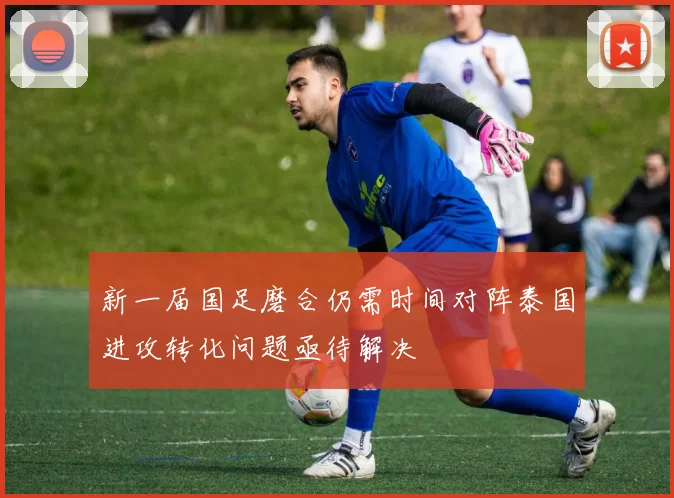 新一届国足磨合仍需时间对阵泰国进攻转化问题亟待解决