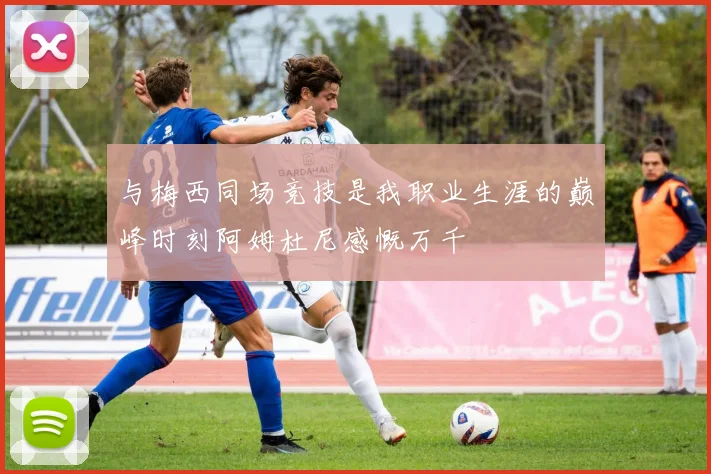 与梅西同场竞技是我职业生涯的巅峰时刻阿姆杜尼感慨万千