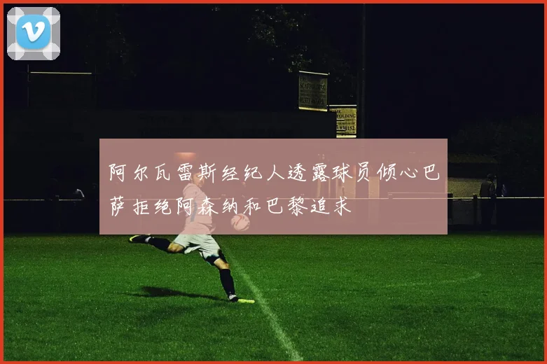阿尔瓦雷斯经纪人透露球员倾心巴萨拒绝阿森纳和巴黎追求