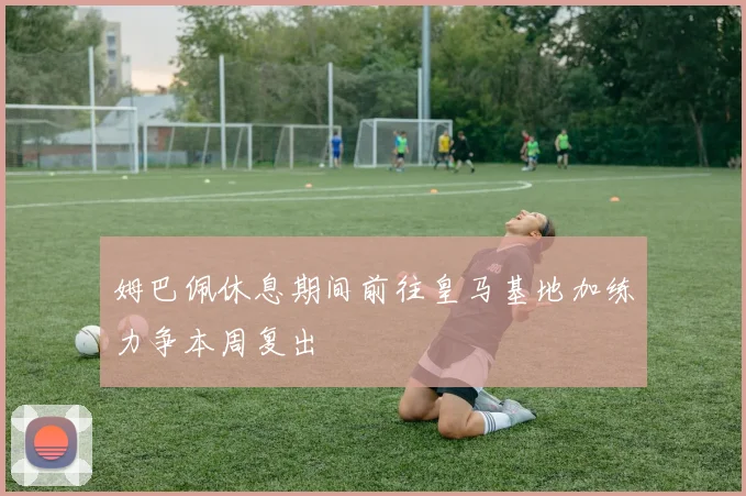 姆巴佩休息期间前往皇马基地加练力争本周复出