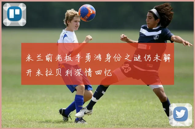 米兰前老板李勇鸿身份之谜仍未解开米拉贝利深情回忆
