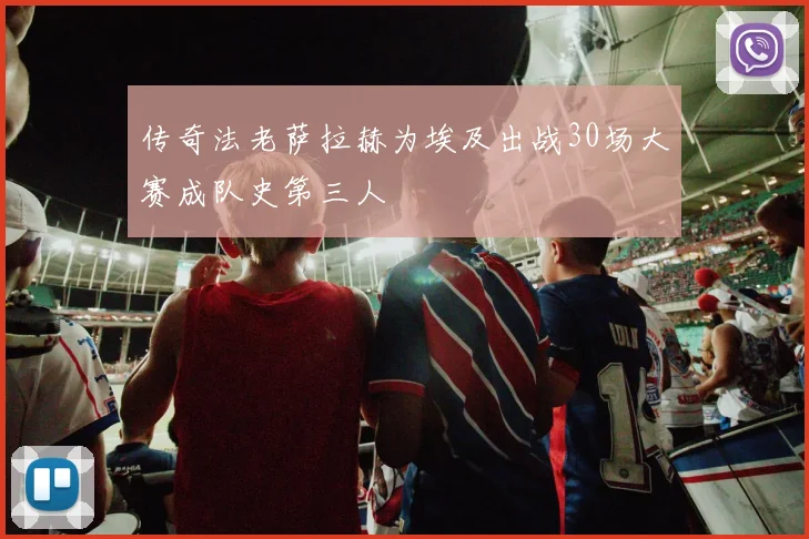 传奇法老萨拉赫为埃及出战30场大赛成队史第三人