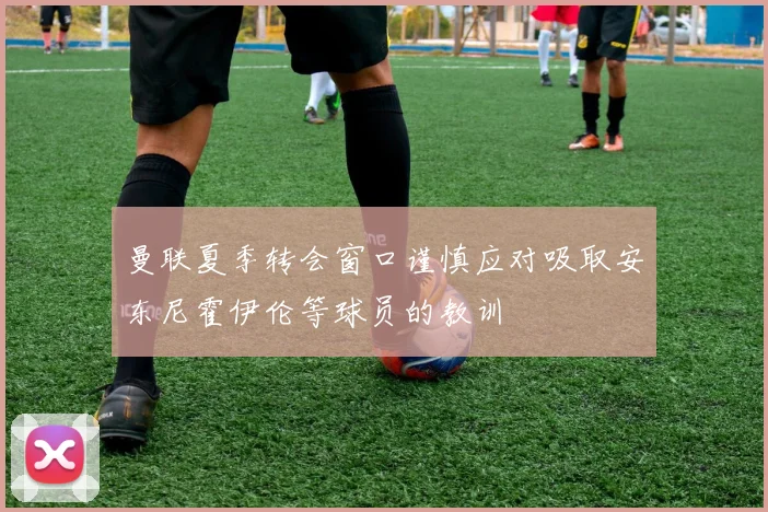 曼联夏季转会窗口谨慎应对吸取安东尼霍伊伦等球员的教训
