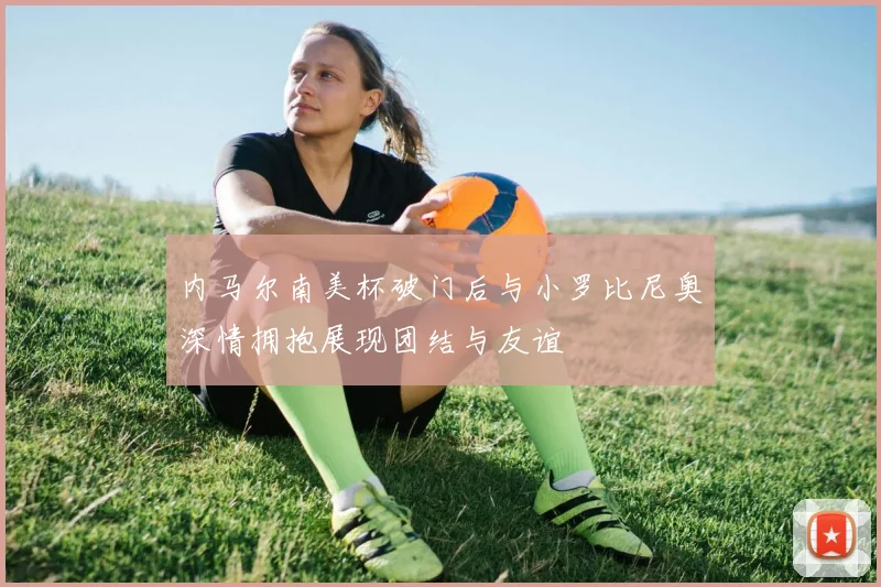 内马尔南美杯破门后与小罗比尼奥深情拥抱展现团结与友谊