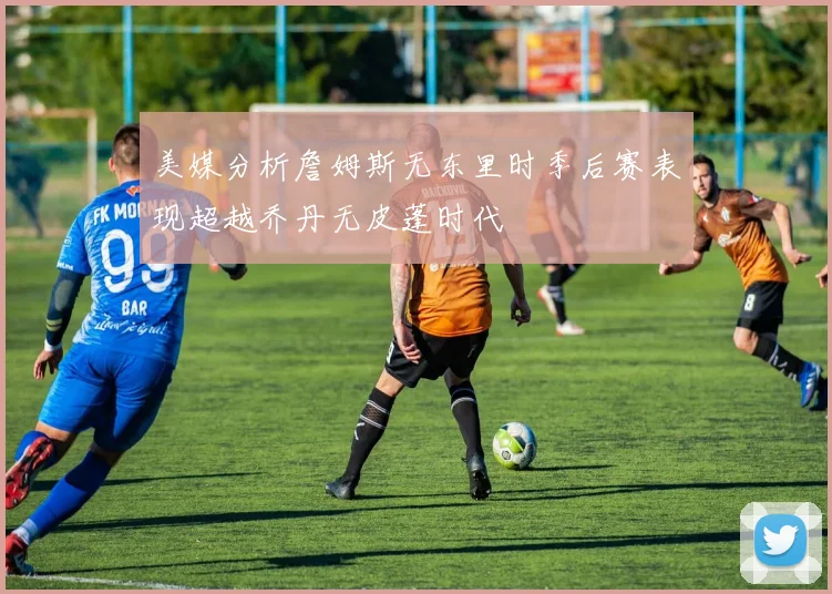 美媒分析詹姆斯无东里时季后赛表现超越乔丹无皮蓬时代