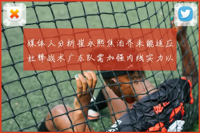 媒体人分析崔永熙焦泊乔未能适应杜锋战术广东队需加强内线实力以提升竞争力