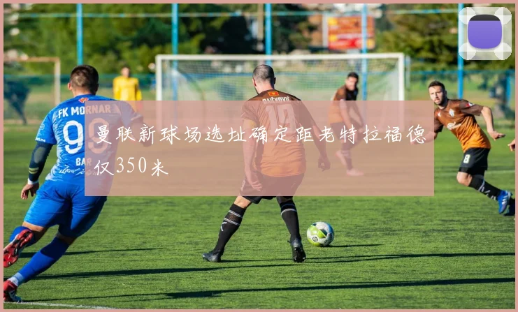 曼联新球场选址确定距老特拉福德仅350米