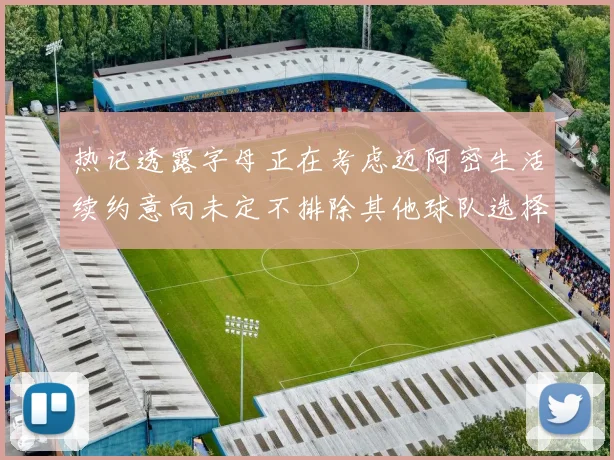 热记透露字母正在考虑迈阿密生活续约意向未定不排除其他球队选择