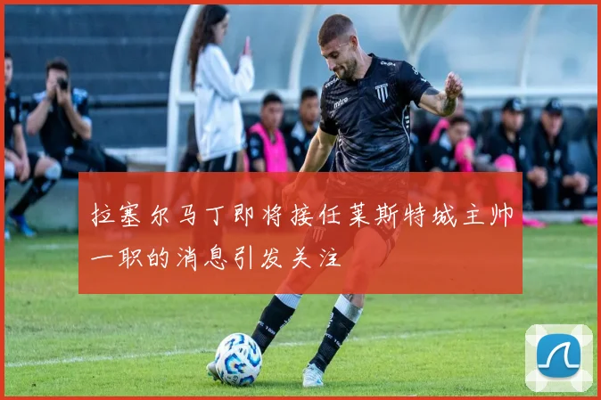 拉塞尔马丁即将接任莱斯特城主帅一职的消息引发关注