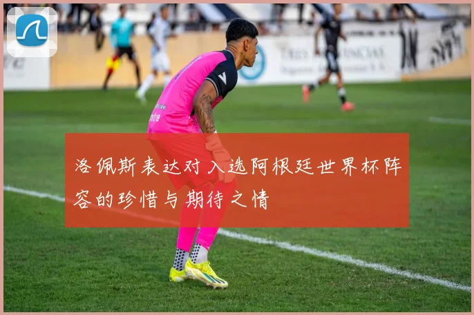 洛佩斯表达对入选阿根廷世界杯阵容的珍惜与期待之情