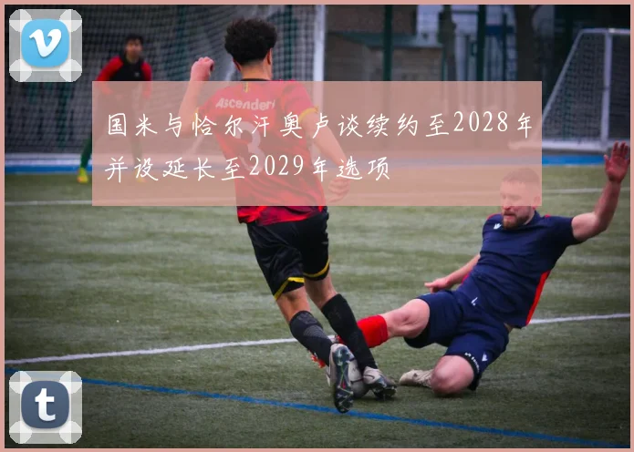 国米与恰尔汗奥卢谈续约至2028年并设延长至2029年选项