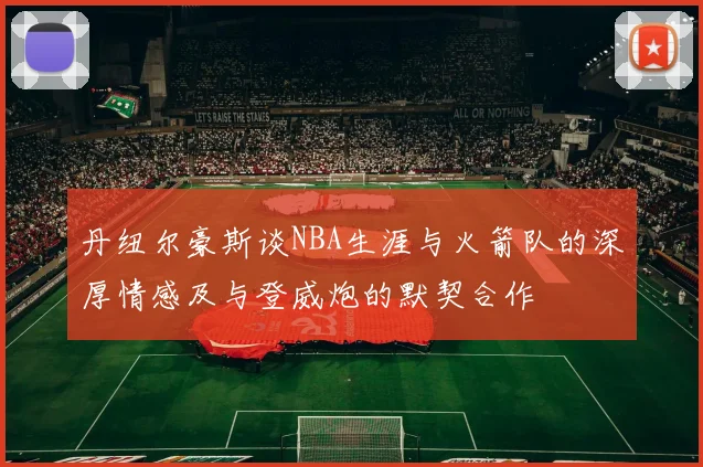 丹纽尔豪斯谈NBA生涯与火箭队的深厚情感及与登威炮的默契合作