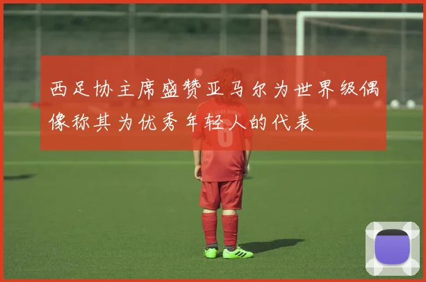 西足协主席盛赞亚马尔为世界级偶像称其为优秀年轻人的代表
