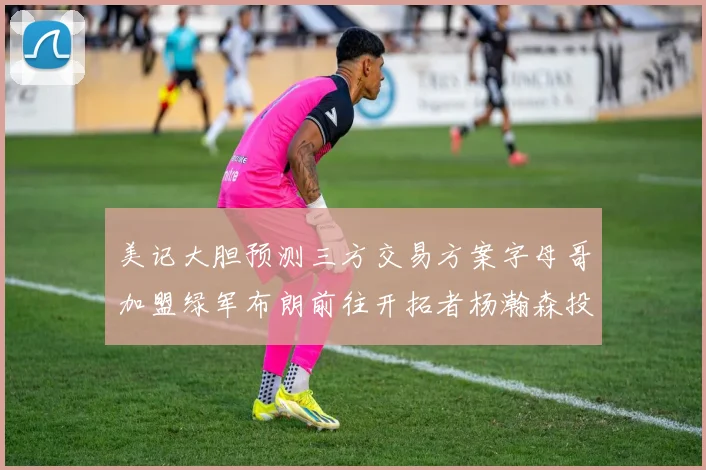 美记大胆预测三方交易方案字母哥加盟绿军布朗前往开拓者杨瀚森投奔雄鹿