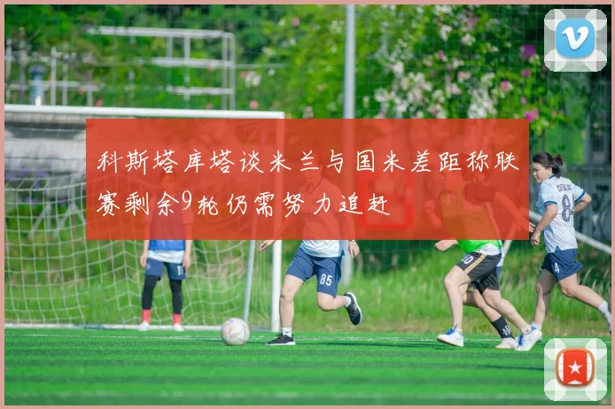 科斯塔库塔谈米兰与国米差距称联赛剩余9轮仍需努力追赶