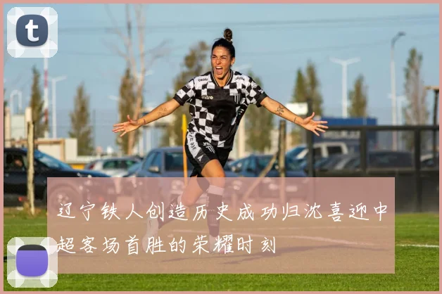 辽宁铁人创造历史成功归沈喜迎中超客场首胜的荣耀时刻