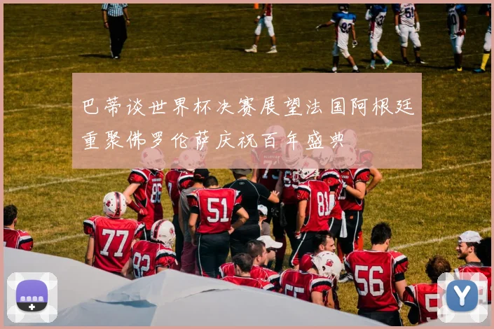 巴蒂谈世界杯决赛展望法国阿根廷重聚佛罗伦萨庆祝百年盛典