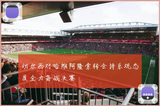 切尔西对哈维阿隆索转会持乐观态度全力备战决赛