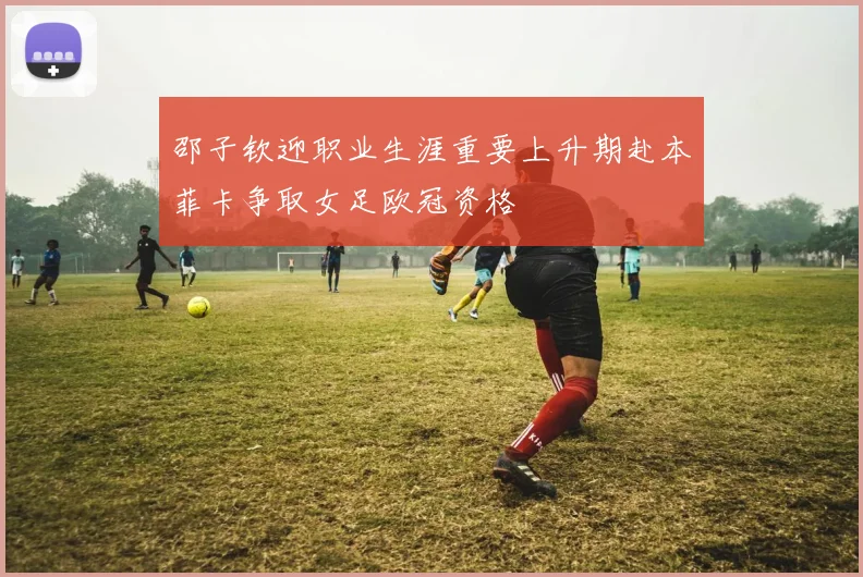 邵子钦迎职业生涯重要上升期赴本菲卡争取女足欧冠资格