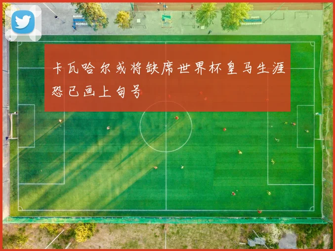卡瓦哈尔或将缺席世界杯皇马生涯恐已画上句号