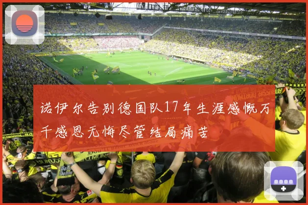 诺伊尔告别德国队17年生涯感慨万千感恩无悔尽管结局痛苦